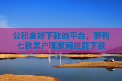 公积金好下款的平台，罗列七款黑户哪家网贷能下款