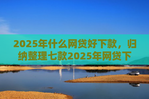 2025年什么网贷好下款，归纳整理七款2025年网贷下款口子