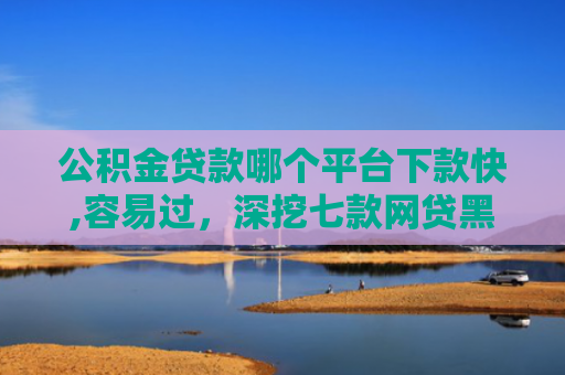 公积金贷款哪个平台下款快,容易过，深挖七款网贷黑户哪里还能下款