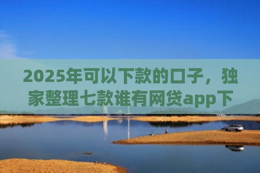 2025年可以下款的口子，独家整理七款谁有网贷app下款口子
