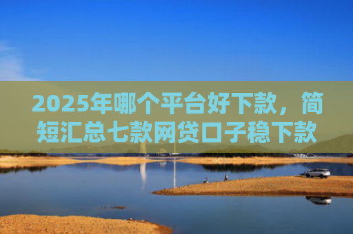 2025年哪个平台好下款，简短汇总七款网贷口子稳下款的