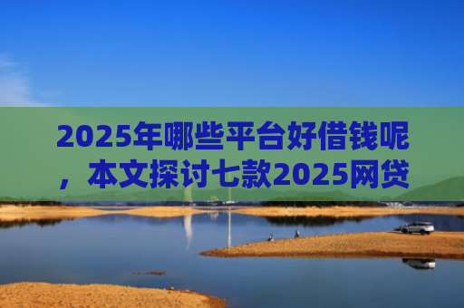 2025年哪些平台好借钱呢，本文探讨七款2025网贷必下款口子