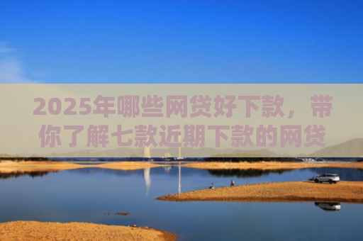 2025年哪些网贷好下款，带你了解七款近期下款的网贷口子