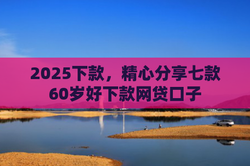 2025下款，精心分享七款60岁好下款网贷口子