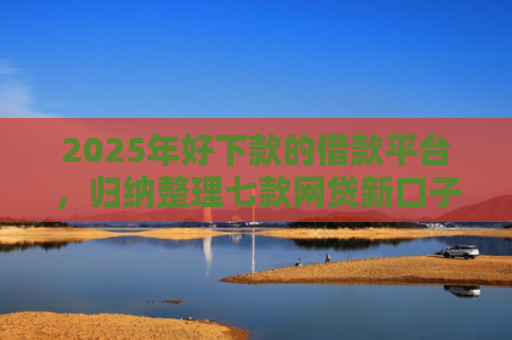 2025年好下款的借款平台，归纳整理七款网贷新口子下款块