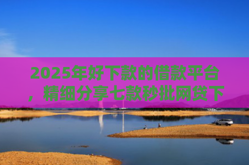 2025年好下款的借款平台，精细分享七款秒批网贷下款口子