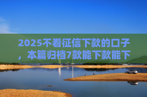 2025不看征信下款的口子，本篇归档7款能下款能下款的网贷口子