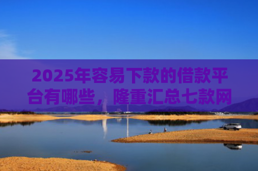 2025年容易下款的借款平台有哪些，隆重汇总七款网贷那个口子下款快
