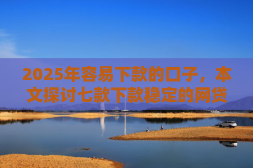 2025年容易下款的口子，本文探讨七款下款稳定的网贷口子