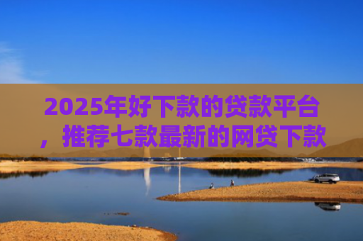 2025年好下款的贷款平台，推荐七款最新的网贷下款口子