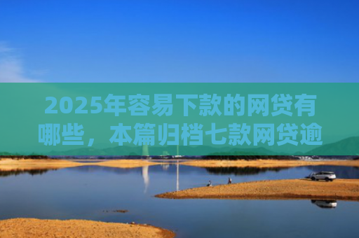 2025年容易下款的网贷有哪些，本篇归档七款网贷逾期下款口子有
