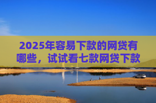 2025年容易下款的网贷有哪些，试试看七款网贷下款最快的口子？