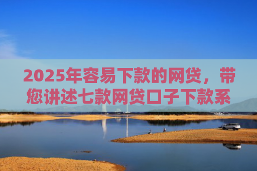 2025年容易下款的网贷，带您讲述七款网贷口子下款系列集合