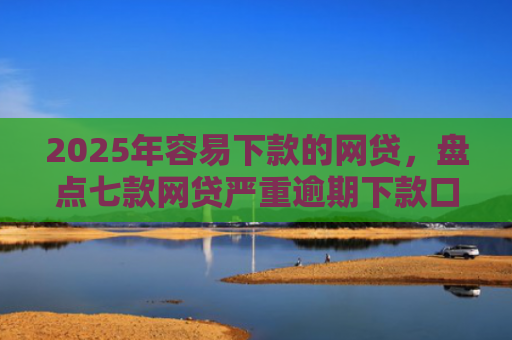 2025年容易下款的网贷，盘点七款网贷严重逾期下款口子