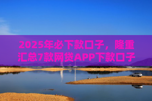 2025年必下款口子，隆重汇总7款网贷APP下款口子快