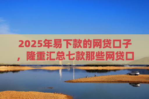 2025年易下款的网贷口子，隆重汇总七款那些网贷口子好下款