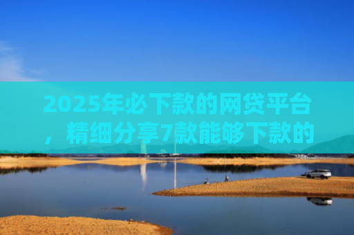 2025年必下款的网贷平台，精细分享7款能够下款的网贷口子
