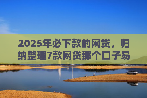 2025年必下款的网贷，归纳整理7款网贷那个口子易下款