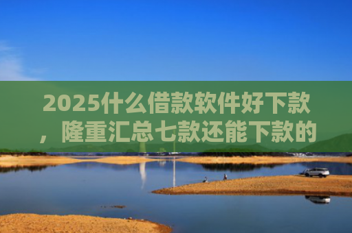 2025什么借款软件好下款，隆重汇总七款还能下款的网贷口子多么