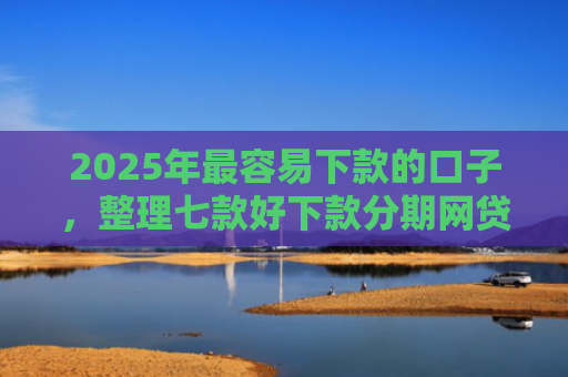 2025年最容易下款的口子，整理七款好下款分期网贷口子