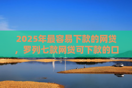 2025年最容易下款的网贷，罗列七款网贷可下款的口子