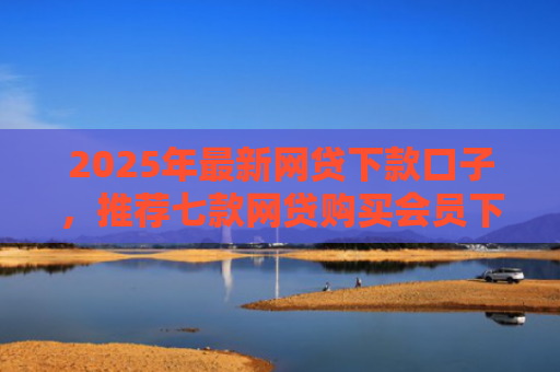 2025年最新网贷下款口子，推荐七款网贷购买会员下款口子