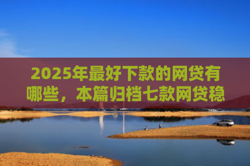 2025年最好下款的网贷有哪些，本篇归档七款网贷稳定下款口子