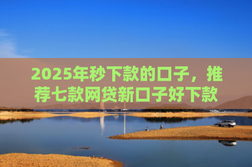 2025年秒下款的口子，推荐七款网贷新口子好下款