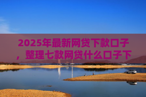 2025年最新网贷下款口子，整理七款网贷什么口子下款快