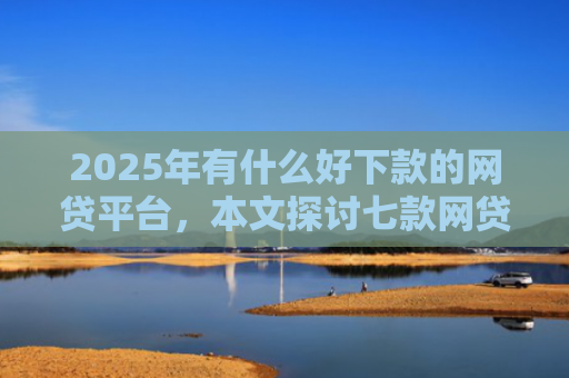 2025年有什么好下款的网贷平台，本文探讨七款网贷老口子正常下款
