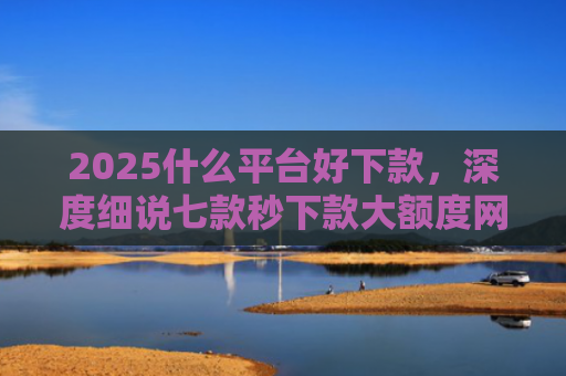 2025什么平台好下款，深度细说七款秒下款大额度网贷口子