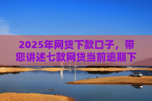 2025年网贷下款口子，带您讲述七款网贷当前逾期下款口子