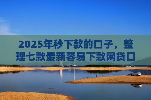 2025年秒下款的口子，整理七款最新容易下款网贷口子