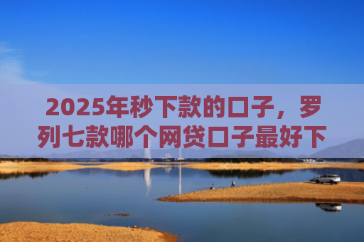 2025年秒下款的口子，罗列七款哪个网贷口子最好下款