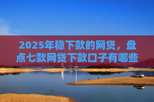 2025年稳下款的网贷，盘点七款网贷下款口子有哪些