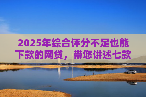 2025年综合评分不足也能下款的网贷，带您讲述七款2025网贷必下款口子