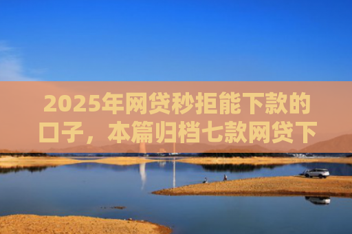 2025年网贷秒拒能下款的口子，本篇归档七款网贷下款的最新口子