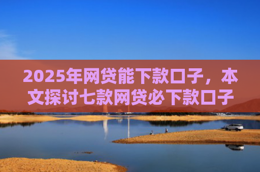 2025年网贷能下款口子，本文探讨七款网贷必下款口子平台