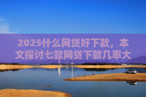 2025什么网贷好下款，本文探讨七款网贷下款几率大的口子