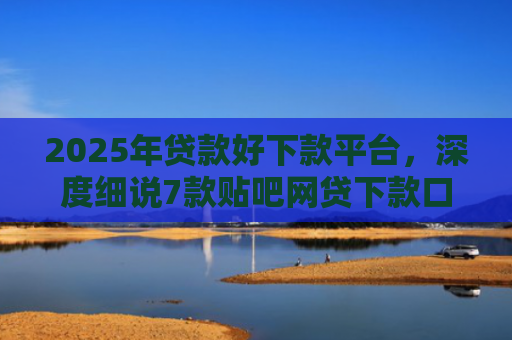 2025年贷款好下款平台，深度细说7款贴吧网贷下款口子