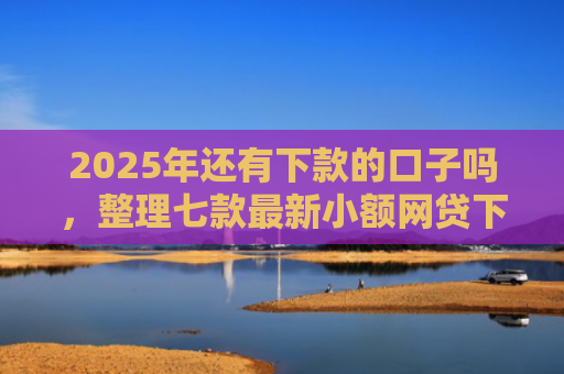 2025年还有下款的口子吗，整理七款最新小额网贷下款口子