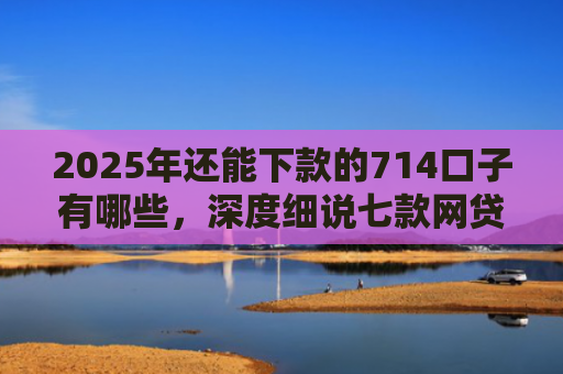 2025年还能下款的714口子有哪些，深度细说七款网贷黑户苹果下款口子