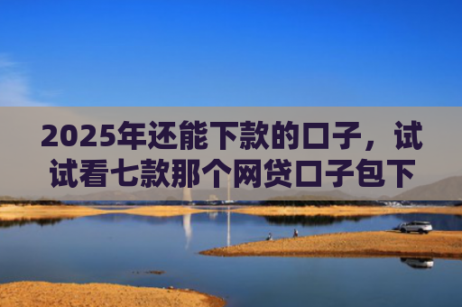 2025年还能下款的口子，试试看七款那个网贷口子包下款