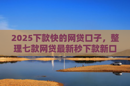 2025下款快的网贷口子，整理七款网贷最新秒下款新口子