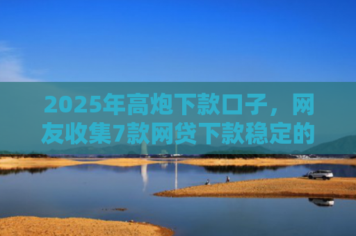 2025年高炮下款口子，网友收集7款网贷下款稳定的口子