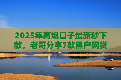 2025年高炮口子最新秒下款，老哥分享7款黑户网贷下款的口子