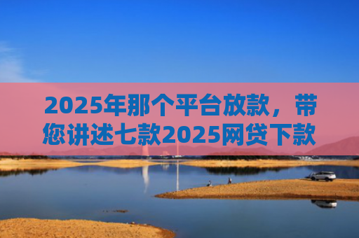 2025年那个平台放款，带您讲述七款2025网贷下款口子图