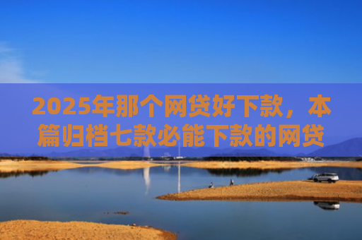 2025年那个网贷好下款，本篇归档七款必能下款的网贷口子