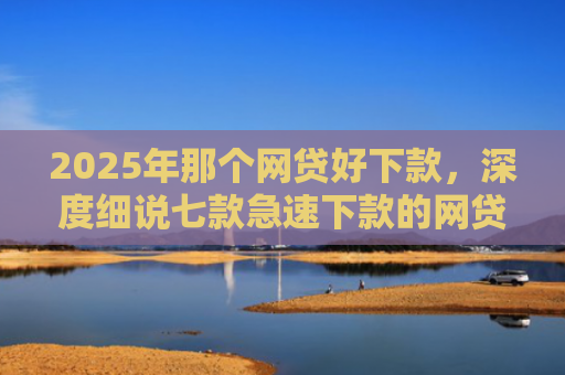 2025年那个网贷好下款，深度细说七款急速下款的网贷口子