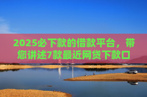 2025必下款的借款平台，带您讲述7款最近网贷下款口子